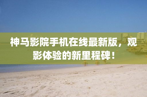 神马影院手机在线最新版，观影体验的新里程碑！