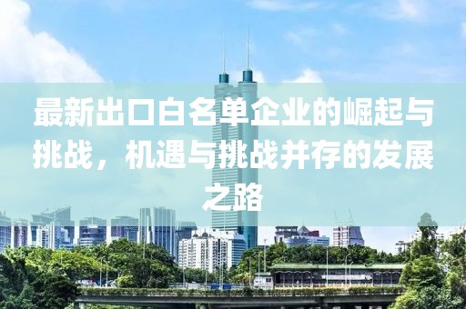 最新出口白名单企业的崛起与挑战，机遇与挑战并存的发展之路