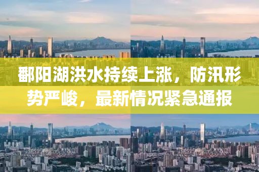 鄱阳湖洪水持续上涨，防汛形势严峻，最新情况紧急通报