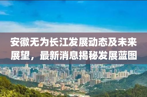 安徽无为长江发展动态及未来展望，最新消息揭秘发展蓝图