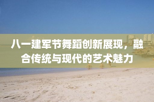 八一建军节舞蹈创新展现，融合传统与现代的艺术魅力