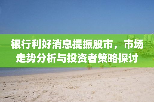 银行利好消息提振股市，市场走势分析与投资者策略探讨