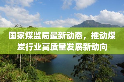 国家煤监局最新动态，推动煤炭行业高质量发展新动向