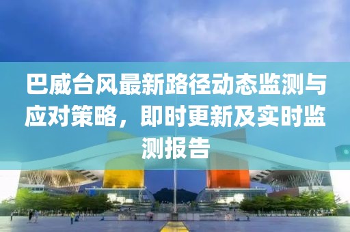 巴威台风最新路径动态监测与应对策略，即时更新及实时监测报告