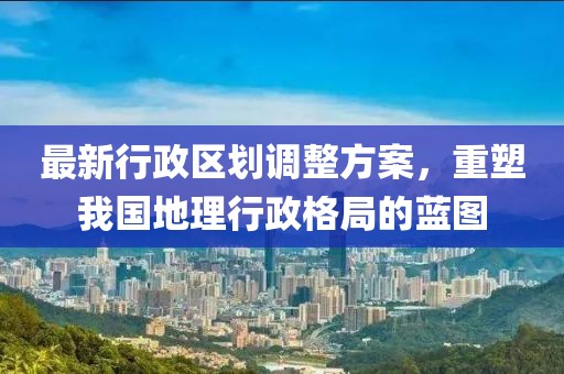 最新行政区划调整方案，重塑我国地理行政格局的蓝图