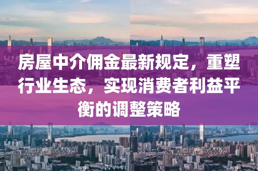 房屋中介佣金最新规定，重塑行业生态，实现消费者利益平衡的调整策略