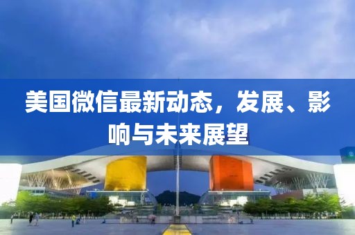 美国微信最新动态，发展、影响与未来展望