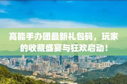 高能手办团最新礼包码，玩家的收藏盛宴与狂欢启动！