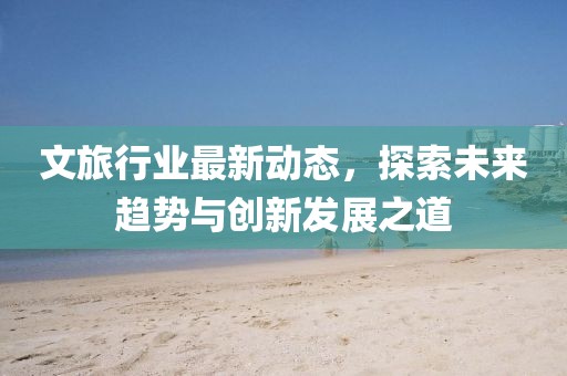 文旅行业最新动态，探索未来趋势与创新发展之道