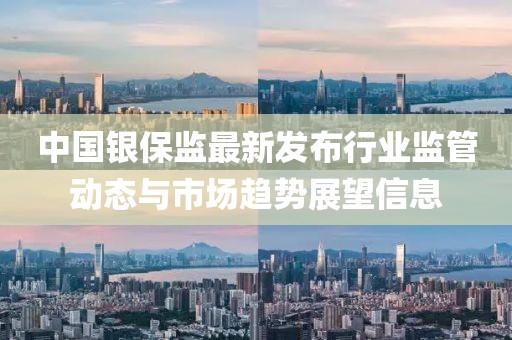 中国银保监最新发布行业监管动态与市场趋势展望信息