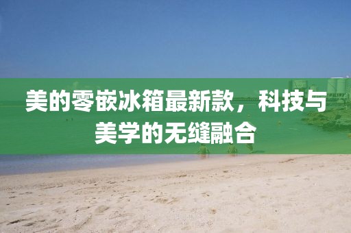 美的零嵌冰箱最新款，科技与美学的无缝融合