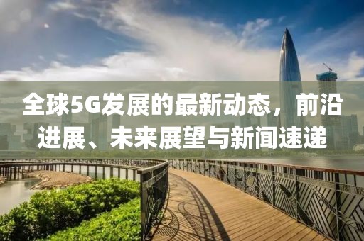 全球5G发展的最新动态，前沿进展、未来展望与新闻速递