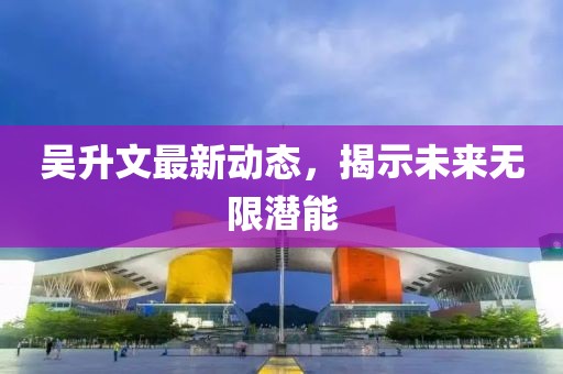 吴升文最新动态，揭示未来无限潜能