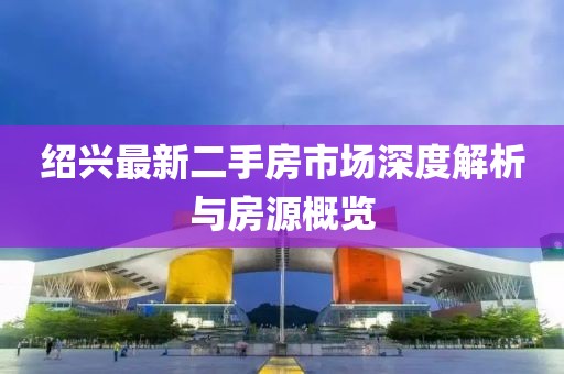 绍兴最新二手房市场深度解析与房源概览