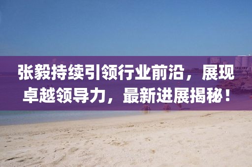 张毅持续引领行业前沿，展现卓越领导力，最新进展揭秘！