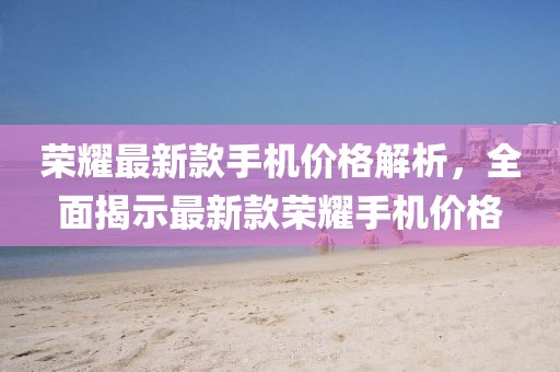 荣耀最新款手机价格解析，全面揭示最新款荣耀手机价格