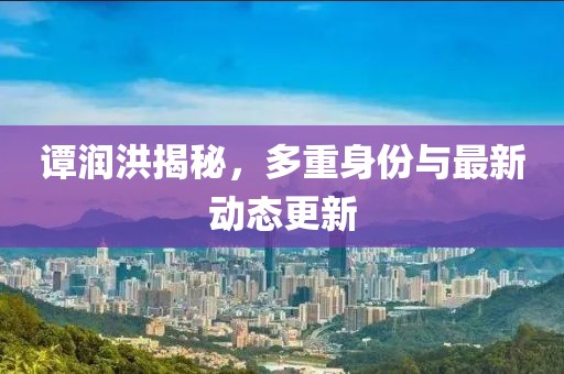 谭润洪揭秘，多重身份与最新动态更新
