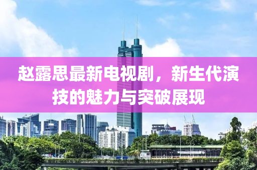 赵露思最新电视剧，新生代演技的魅力与突破展现