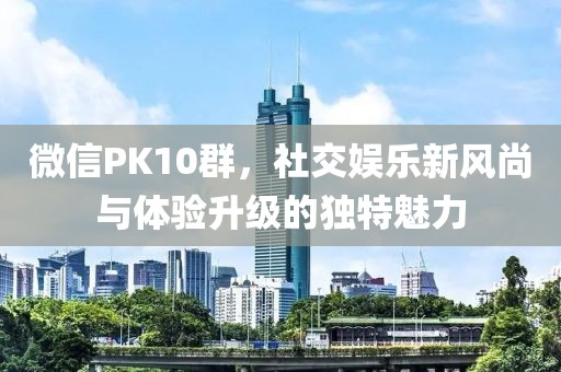 微信PK10群，社交娱乐新风尚与体验升级的独特魅力