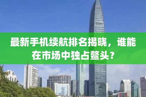 最新手机续航排名揭晓，谁能在市场中独占鳌头？