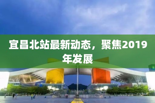 宜昌北站最新动态，聚焦2019年发展