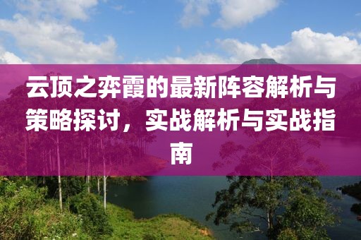 云顶之弈霞的最新阵容解析与策略探讨，实战解析与实战指南
