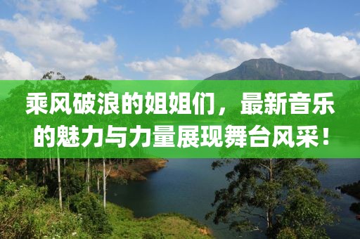 乘风破浪的姐姐们，最新音乐的魅力与力量展现舞台风采！