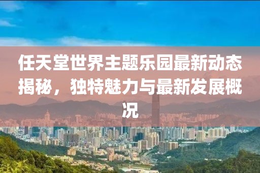 任天堂世界主题乐园最新动态揭秘，独特魅力与最新发展概况