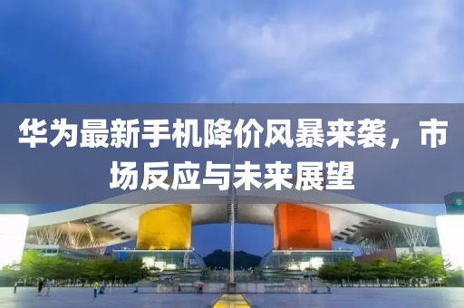 华为最新手机降价风暴来袭，市场反应与未来展望