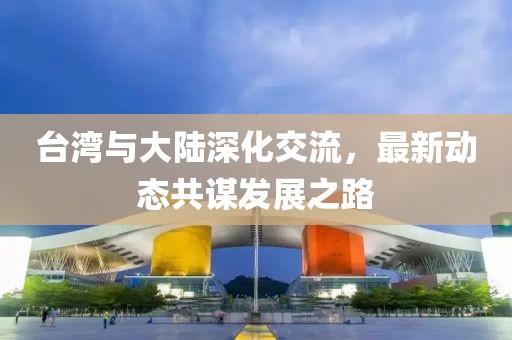 台湾与大陆深化交流，最新动态共谋发展之路