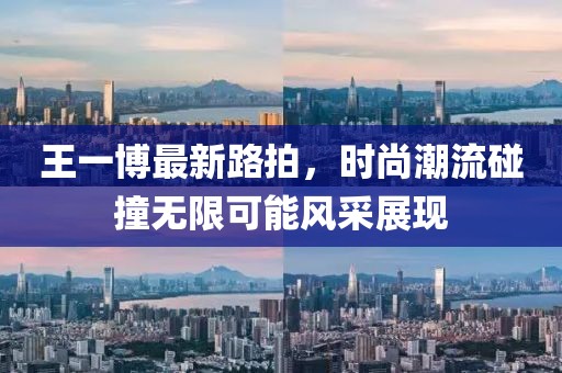 王一博最新路拍，时尚潮流碰撞无限可能风采展现