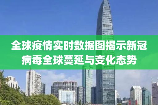 全球疫情实时数据图揭示新冠病毒全球蔓延与变化态势