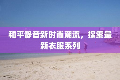 和平静音新时尚潮流，探索最新衣服系列