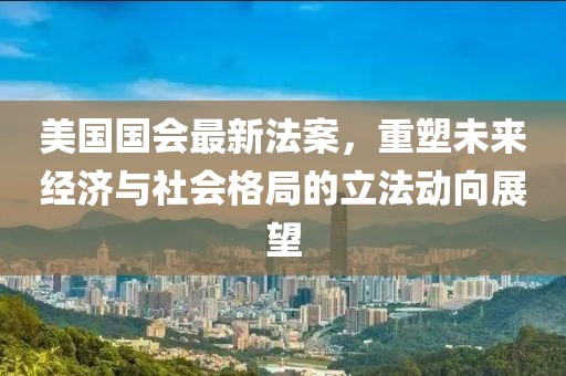 美国国会最新法案，重塑未来经济与社会格局的立法动向展望