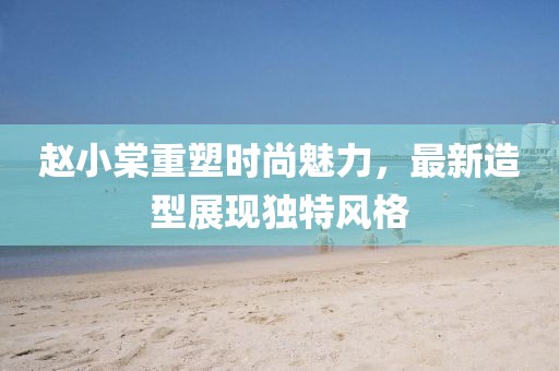 赵小棠重塑时尚魅力，最新造型展现独特风格