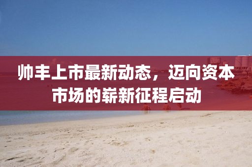 帅丰上市最新动态，迈向资本市场的崭新征程启动
