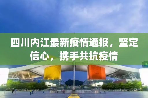 四川内江最新疫情通报，坚定信心，携手共抗疫情