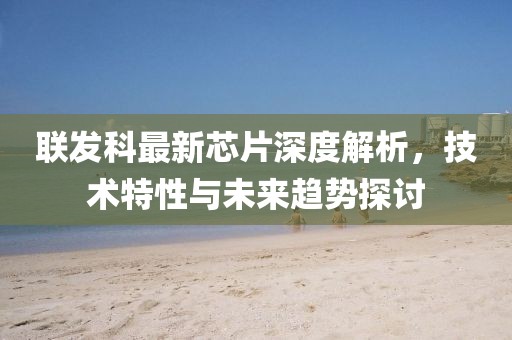 联发科最新芯片深度解析，技术特性与未来趋势探讨