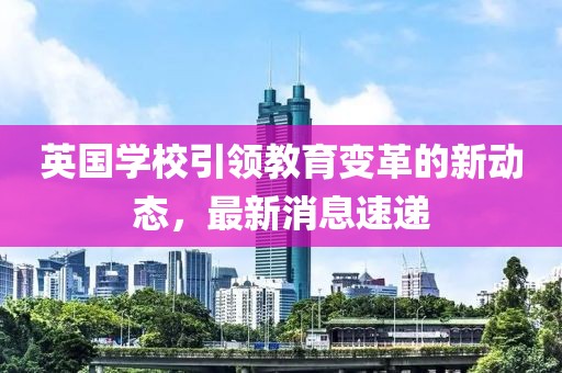 英国学校引领教育变革的新动态，最新消息速递