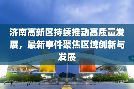 济南高新区持续推动高质量发展，最新事件聚焦区域创新与发展