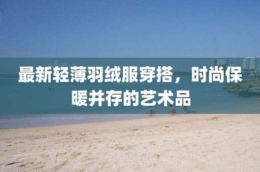 最新轻薄羽绒服穿搭，时尚保暖并存的艺术品