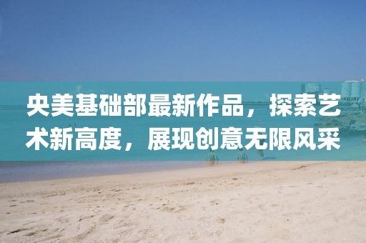 央美基础部最新作品，探索艺术新高度，展现创意无限风采