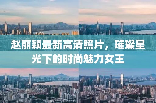 赵丽颖最新高清照片，璀璨星光下的时尚魅力女王