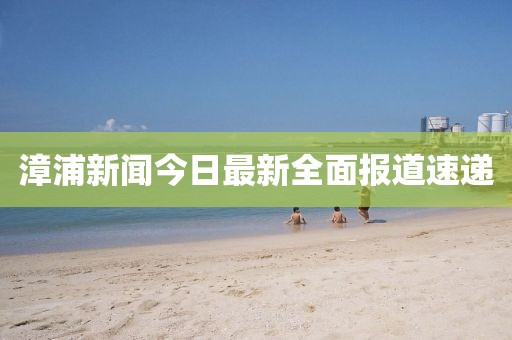 漳浦新闻今日最新全面报道速递