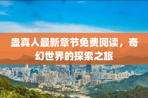 蛊真人最新章节免费阅读，奇幻世界的探索之旅