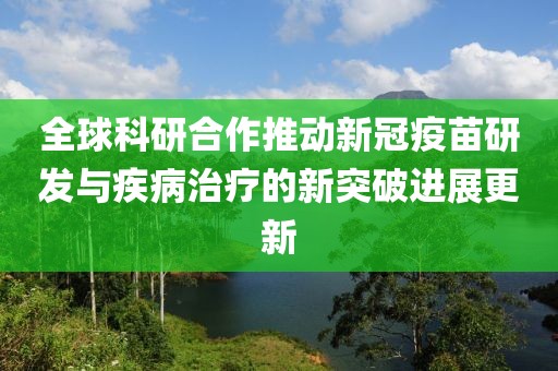 全球科研合作推动新冠疫苗研发与疾病治疗的新突破进展更新