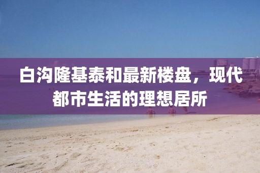白沟隆基泰和最新楼盘，现代都市生活的理想居所