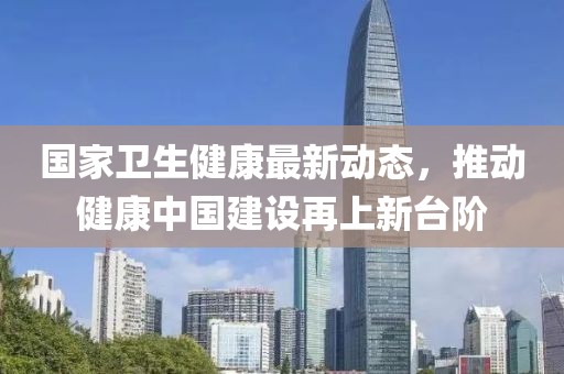 国家卫生健康最新动态，推动健康中国建设再上新台阶