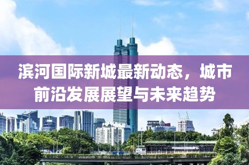滨河国际新城最新动态，城市前沿发展展望与未来趋势