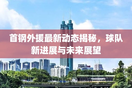 首钢外援最新动态揭秘，球队新进展与未来展望